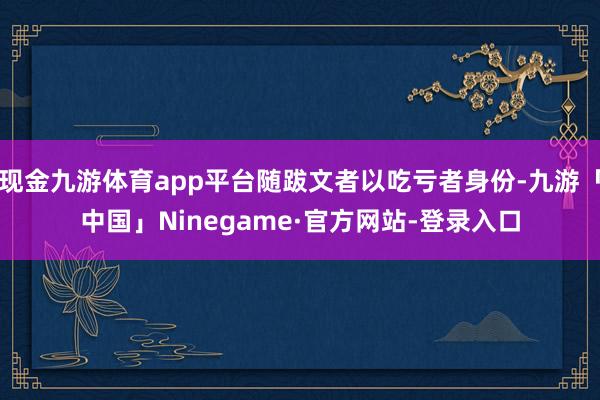 现金九游体育app平台随跋文者以吃亏者身份-九游「中国」Ninegame·官方网站-登录入口
