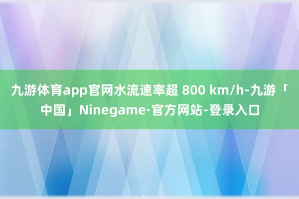九游体育app官网水流速率超 800 km/h-九游「中国」Ninegame·官方网站-登录入口