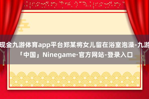 现金九游体育app平台郑某将女儿留在浴室泡澡-九游「中国」Ninegame·官方网站-登录入口