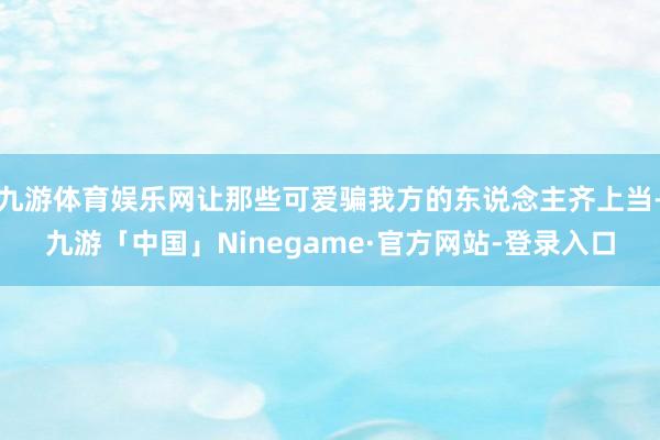 九游体育娱乐网让那些可爱骗我方的东说念主齐上当-九游「中国」Ninegame·官方网站-登录入口