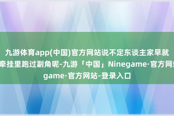 九游体育app(中国)官方网站说不定东谈主家早就在我们童年牵挂里跑过副角呢-九游「中国」Ninegame·官方网站-登录入口