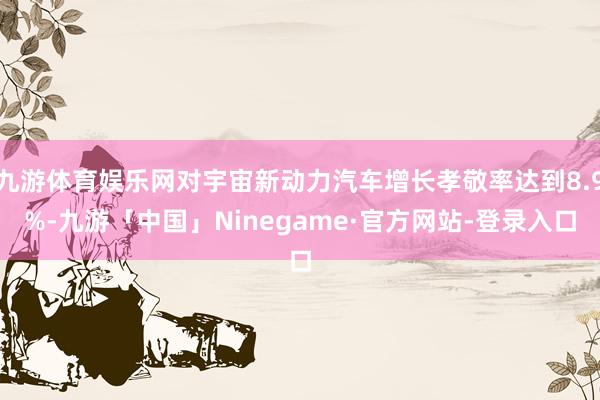 九游体育娱乐网对宇宙新动力汽车增长孝敬率达到8.9%-九游「中国」Ninegame·官方网站-登录入口