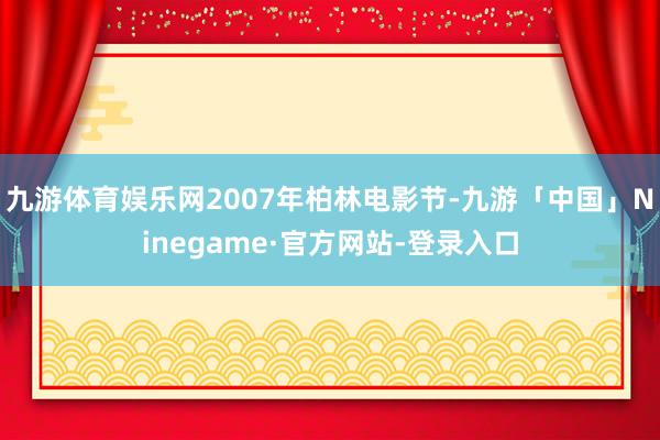 九游体育娱乐网2007年柏林电影节-九游「中国」Ninegame·官方网站-登录入口