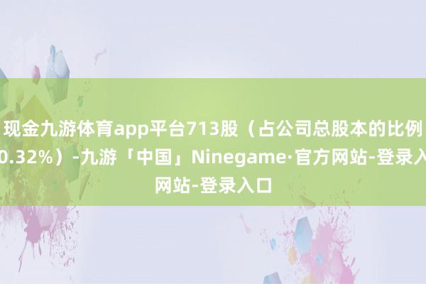 现金九游体育app平台713股（占公司总股本的比例为0.32%）-九游「中国」Ninegame·官方网站-登录入口