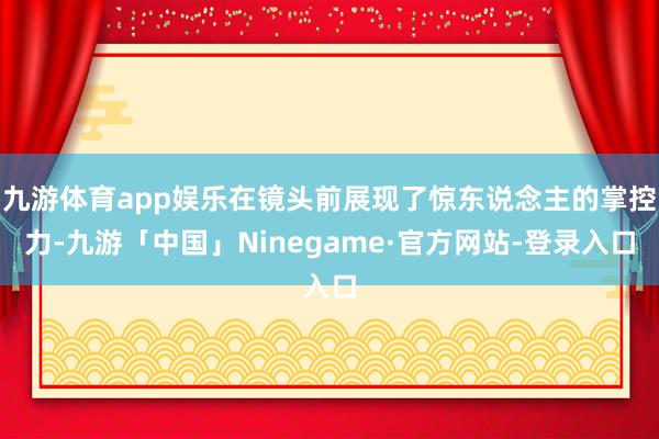 九游体育app娱乐在镜头前展现了惊东说念主的掌控力-九游「中国」Ninegame·官方网站-登录入口