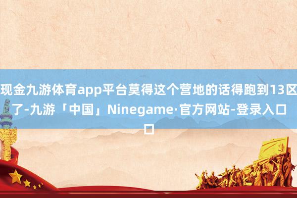 现金九游体育app平台莫得这个营地的话得跑到13区了-九游「中国」Ninegame·官方网站-登录入口