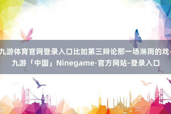 九游体育官网登录入口比如第三辩论那一场淋雨的戏-九游「中国」Ninegame·官方网站-登录入口