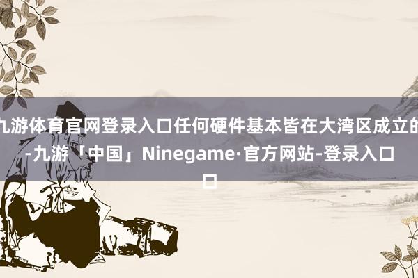 九游体育官网登录入口任何硬件基本皆在大湾区成立的-九游「中国」Ninegame·官方网站-登录入口