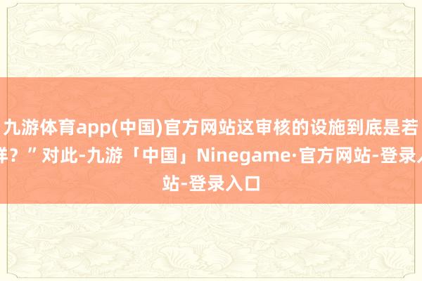 九游体育app(中国)官方网站这审核的设施到底是若何样？”对此-九游「中国」Ninegame·官方网站-登录入口