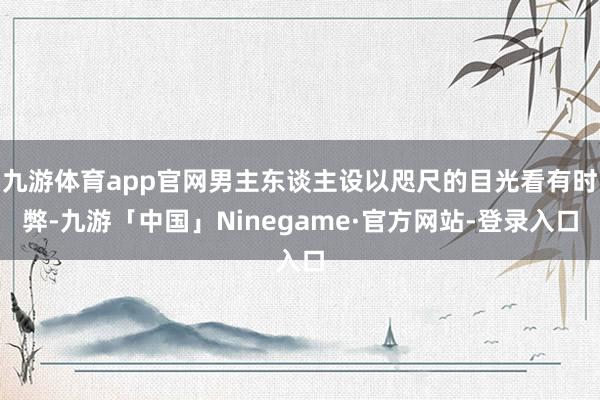 九游体育app官网男主东谈主设以咫尺的目光看有时弊-九游「中国」Ninegame·官方网站-登录入口