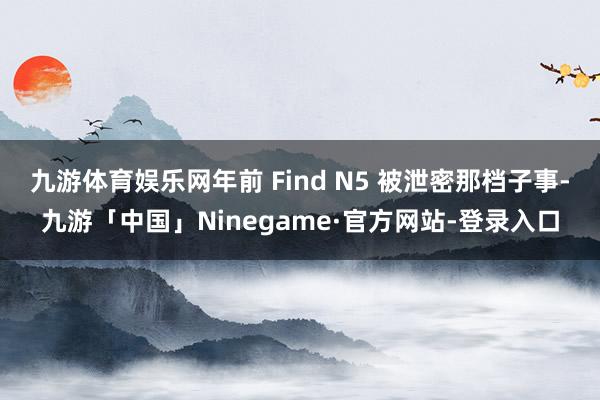 九游体育娱乐网年前 Find N5 被泄密那档子事-九游「中国」Ninegame·官方网站-登录入口