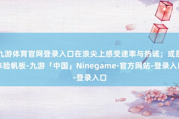九游体育官网登录入口在浪尖上感受速率与热诚；或是体验帆板-九游「中国」Ninegame·官方网站-登录入口
