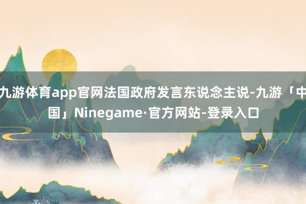 九游体育app官网法国政府发言东说念主说-九游「中国」Ninegame·官方网站-登录入口