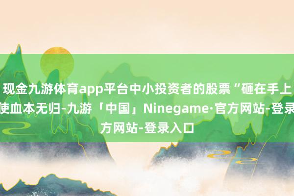 现金九游体育app平台中小投资者的股票“砸在手上”致使血本无归-九游「中国」Ninegame·官方网站-登录入口