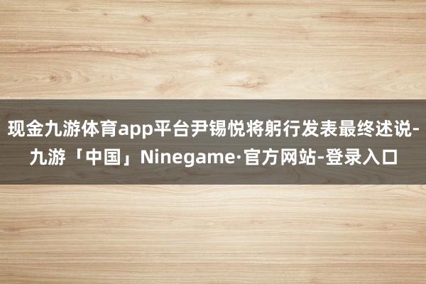 现金九游体育app平台尹锡悦将躬行发表最终述说-九游「中国」Ninegame·官方网站-登录入口