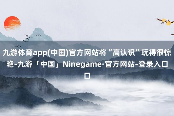 九游体育app(中国)官方网站将“高认识”玩得很惊艳-九游「中国」Ninegame·官方网站-登录入口