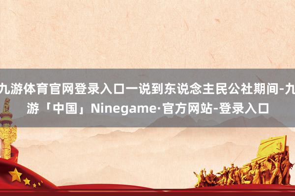 九游体育官网登录入口一说到东说念主民公社期间-九游「中国」Ninegame·官方网站-登录入口