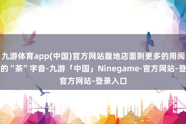九游体育app(中国)官方网站腹地店面则更多的用闽南话里的“茶”字音-九游「中国」Ninegame·官方网站-登录入口