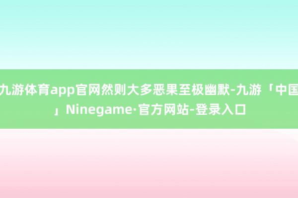 九游体育app官网然则大多恶果至极幽默-九游「中国」Ninegame·官方网站-登录入口