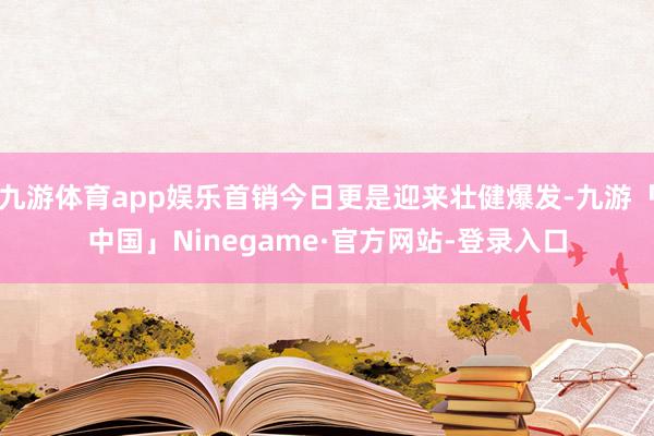 九游体育app娱乐首销今日更是迎来壮健爆发-九游「中国」Ninegame·官方网站-登录入口