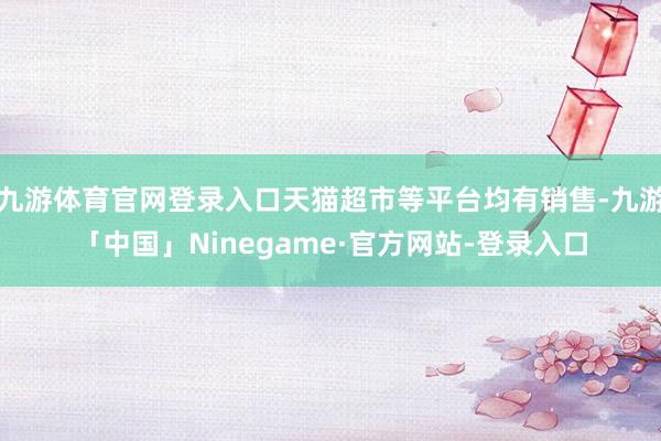 九游体育官网登录入口天猫超市等平台均有销售-九游「中国」Ninegame·官方网站-登录入口