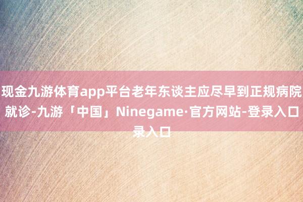 现金九游体育app平台老年东谈主应尽早到正规病院就诊-九游「中国」Ninegame·官方网站-登录入口