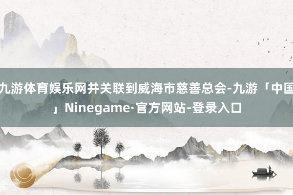 九游体育娱乐网并关联到威海市慈善总会-九游「中国」Ninegame·官方网站-登录入口