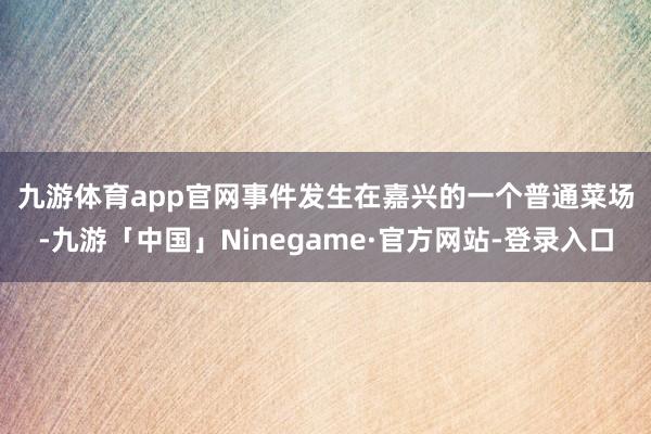 九游体育app官网　　事件发生在嘉兴的一个普通菜场-九游「中国」Ninegame·官方网站-登录入口