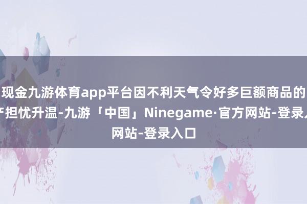 现金九游体育app平台因不利天气令好多巨额商品的出产担忧升温-九游「中国」Ninegame·官方网站-登录入口