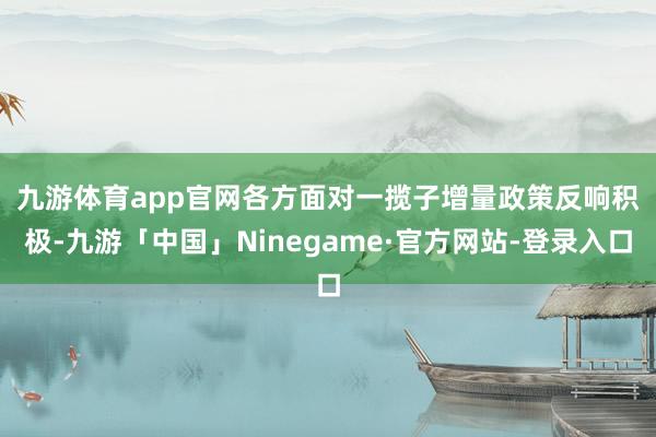 九游体育app官网　　各方面对一揽子增量政策反响积极-九游「中国」Ninegame·官方网站-登录入口