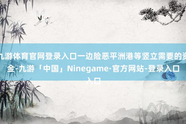 九游体育官网登录入口一边险恶平洲港等竖立需要的资金-九游「中国」Ninegame·官方网站-登录入口