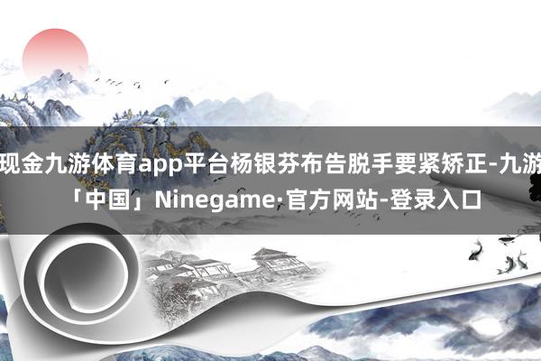 现金九游体育app平台杨银芬布告脱手要紧矫正-九游「中国」Ninegame·官方网站-登录入口