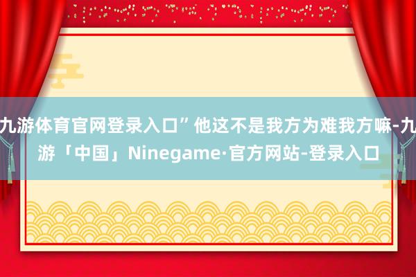 九游体育官网登录入口”他这不是我方为难我方嘛-九游「中国」Ninegame·官方网站-登录入口